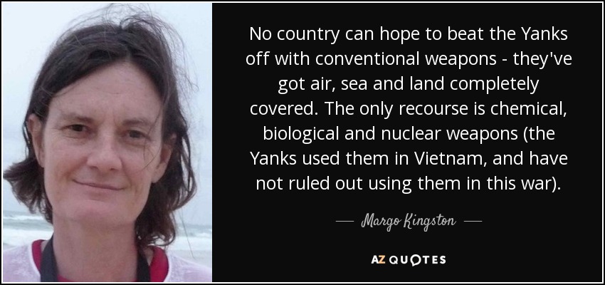 No country can hope to beat the Yanks off with conventional weapons - they've got air, sea and land completely covered. The only recourse is chemical, biological and nuclear weapons (the Yanks used them in Vietnam, and have not ruled out using them in this war). - Margo Kingston