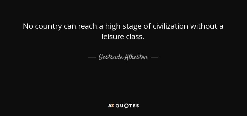 No country can reach a high stage of civilization without a leisure class. - Gertrude Atherton