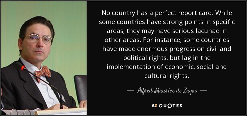 No country has a perfect report card. While some countries have strong points in specific areas, they may have serious lacunae in other areas. For instance, some countries have made enormous progress on civil and political rights, but lag in the implementation of economic, social and cultural rights. - Alfred-Maurice de Zayas
