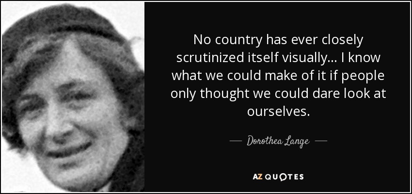 No country has ever closely scrutinized itself visually ... I know what we could make of it if people only thought we could dare look at ourselves. - Dorothea Lange