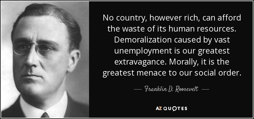 No country, however rich, can afford the waste of its human resources. Demoralization caused by vast unemployment is our greatest extravagance. Morally, it is the greatest menace to our social order. - Franklin D. Roosevelt