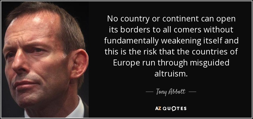 No country or continent can open its borders to all comers without fundamentally weakening itself and this is the risk that the countries of Europe run through misguided altruism. - Tony Abbott