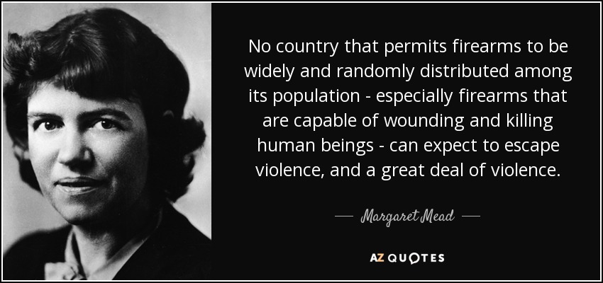 No country that permits firearms to be widely and randomly distributed among its population - especially firearms that are capable of wounding and killing human beings - can expect to escape violence, and a great deal of violence. - Margaret Mead