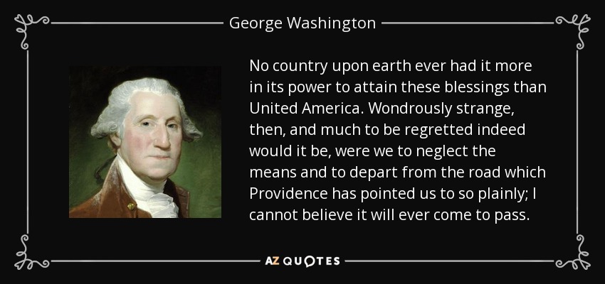 No country upon earth ever had it more in its power to attain these blessings than United America. Wondrously strange, then, and much to be regretted indeed would it be, were we to neglect the means and to depart from the road which Providence has pointed us to so plainly; I cannot believe it will ever come to pass. - George Washington