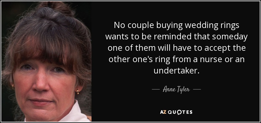 No couple buying wedding rings wants to be reminded that someday one of them will have to accept the other one's ring from a nurse or an undertaker. - Anne Tyler