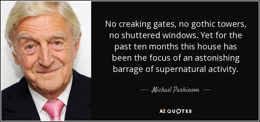 No creaking gates, no gothic towers, no shuttered windows. Yet for the past ten months this house has been the focus of an astonishing barrage of supernatural activity. - Michael Parkinson