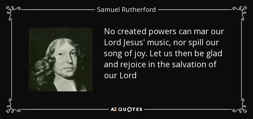No created powers can mar our Lord Jesus' music, nor spill our song of joy. Let us then be glad and rejoice in the salvation of our Lord - Samuel Rutherford