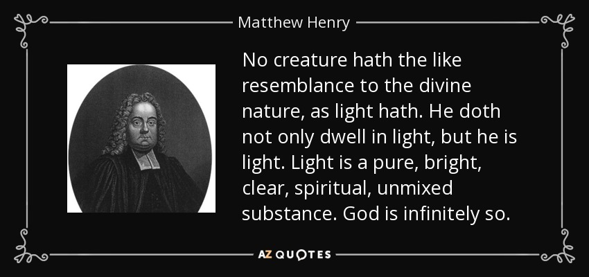 No creature hath the like resemblance to the divine nature, as light hath. He doth not only dwell in light, but he is light. Light is a pure, bright, clear, spiritual, unmixed substance. God is infinitely so. - Matthew Henry