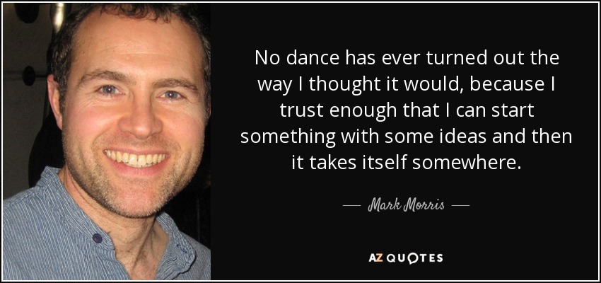 No dance has ever turned out the way I thought it would, because I trust enough that I can start something with some ideas and then it takes itself somewhere. - Mark Morris
