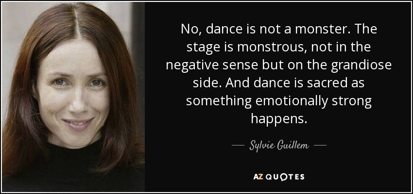 No, dance is not a monster. The stage is monstrous, not in the negative sense but on the grandiose side. And dance is sacred as something emotionally strong happens. - Sylvie Guillem