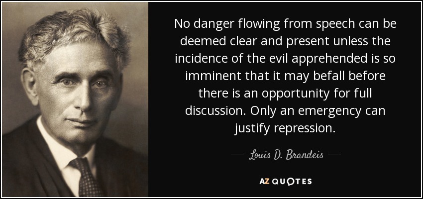 No danger flowing from speech can be deemed clear and present unless the incidence of the evil apprehended is so imminent that it may befall before there is an opportunity for full discussion. Only an emergency can justify repression. - Louis D. Brandeis