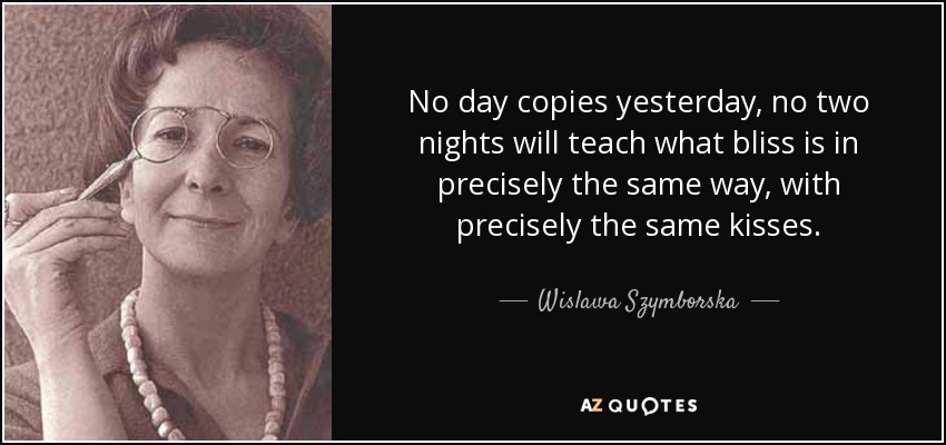 No day copies yesterday, no two nights will teach what bliss is in precisely the same way, with precisely the same kisses. - Wislawa Szymborska