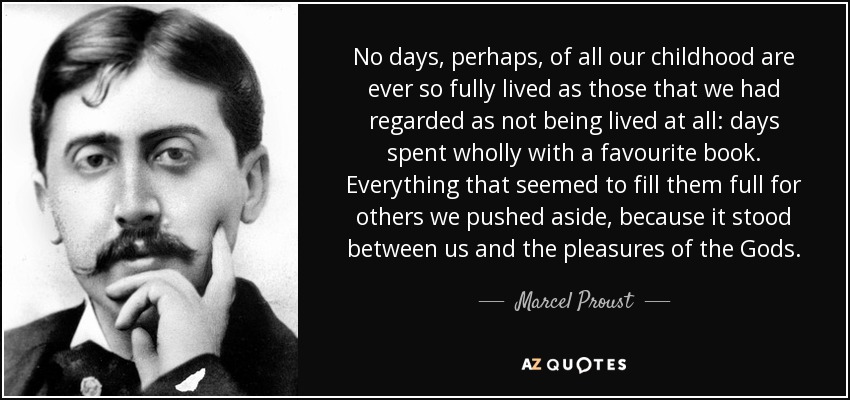 No days, perhaps, of all our childhood are ever so fully lived as those that we had regarded as not being lived at all: days spent wholly with a favourite book. Everything that seemed to fill them full for others we pushed aside, because it stood between us and the pleasures of the Gods. - Marcel Proust