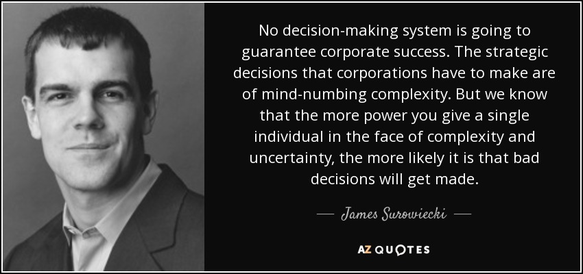 No decision-making system is going to guarantee corporate success. The strategic decisions that corporations have to make are of mind-numbing complexity. But we know that the more power you give a single individual in the face of complexity and uncertainty, the more likely it is that bad decisions will get made. - James Surowiecki