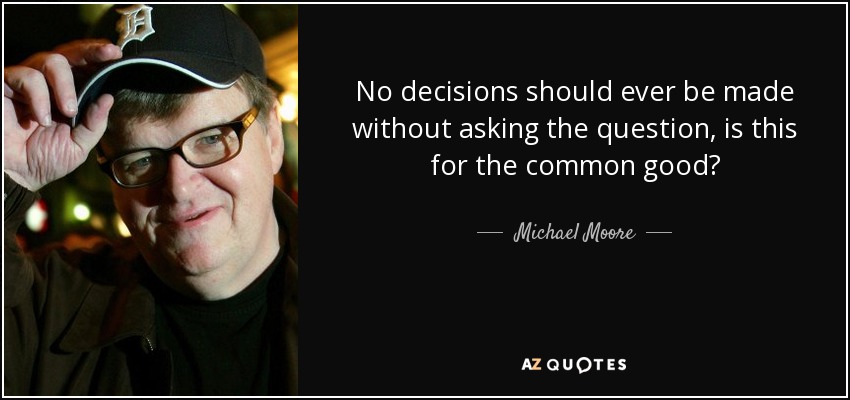 No decisions should ever be made without asking the question, is this for the common good? - Michael Moore