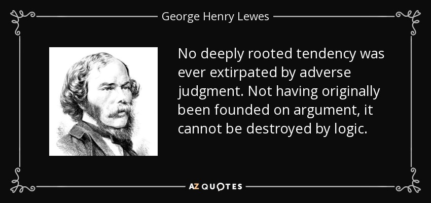 No deeply rooted tendency was ever extirpated by adverse judgment. Not having originally been founded on argument, it cannot be destroyed by logic. - George Henry Lewes
