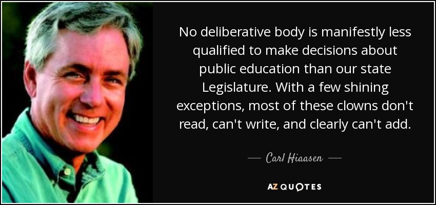 No deliberative body is manifestly less qualified to make decisions about public education than our state Legislature. With a few shining exceptions, most of these clowns don't read, can't write, and clearly can't add. - Carl Hiaasen