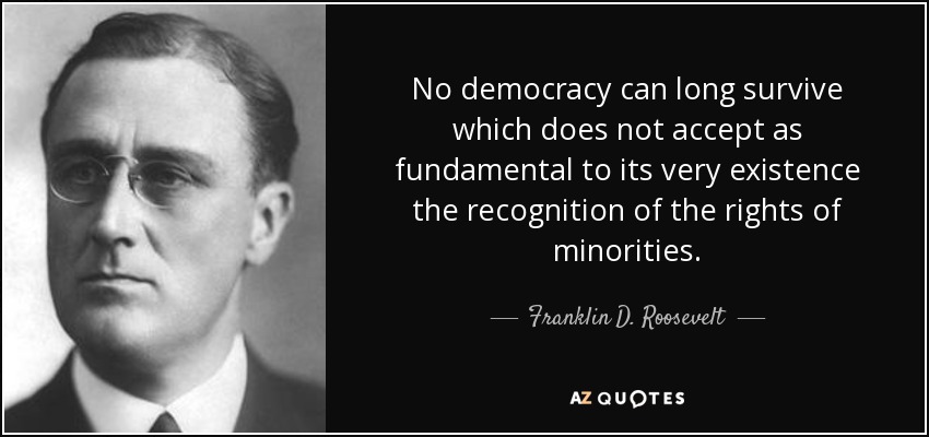 No democracy can long survive which does not accept as fundamental to its very existence the recognition of the rights of minorities. - Franklin D. Roosevelt
