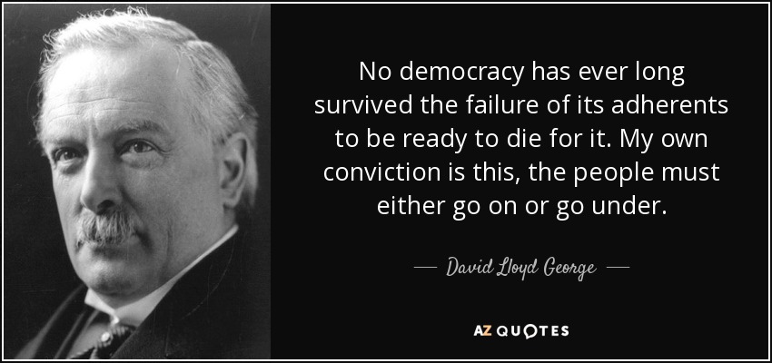 No democracy has ever long survived the failure of its adherents to be ready to die for it. My own conviction is this, the people must either go on or go under. - David Lloyd George