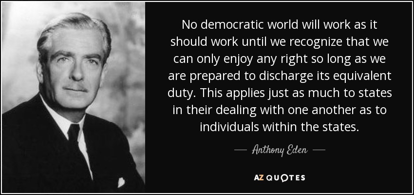No democratic world will work as it should work until we recognize that we can only enjoy any right so long as we are prepared to discharge its equivalent duty. This applies just as much to states in their dealing with one another as to individuals within the states. - Anthony Eden