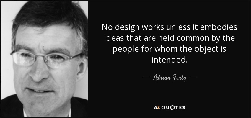 No design works unless it embodies ideas that are held common by the people for whom the object is intended. - Adrian Forty