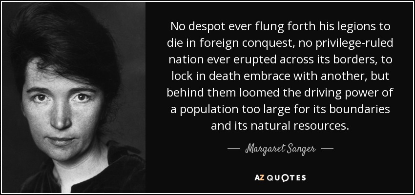 No despot ever flung forth his legions to die in foreign conquest, no privilege-ruled nation ever erupted across its borders, to lock in death embrace with another, but behind them loomed the driving power of a population too large for its boundaries and its natural resources. - Margaret Sanger