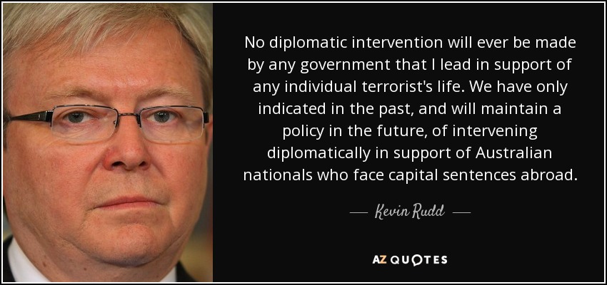 No diplomatic intervention will ever be made by any government that I lead in support of any individual terrorist's life. We have only indicated in the past, and will maintain a policy in the future, of intervening diplomatically in support of Australian nationals who face capital sentences abroad. - Kevin Rudd