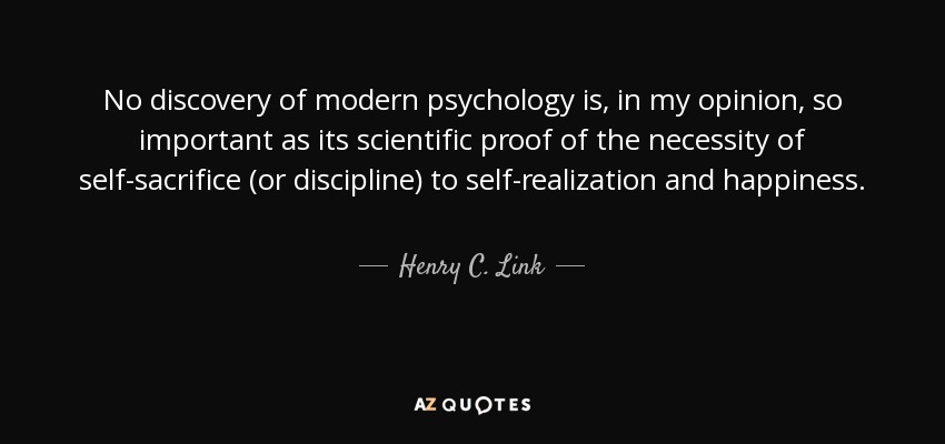 No discovery of modern psychology is, in my opinion, so important as its scientific proof of the necessity of self-sacrifice (or discipline) to self-realization and happiness. - Henry C. Link