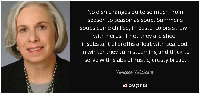 No dish changes quite so much from season to season as soup. Summer's soups come chilled, in pastel colors strewn with herbs. If hot they are sheer insubstantial broths afloat with seafood. In winter they turn steaming and thick to serve with slabs of rustic, crusty bread. - Florence Fabricant