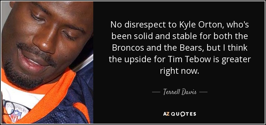 No disrespect to Kyle Orton, who's been solid and stable for both the Broncos and the Bears, but I think the upside for Tim Tebow is greater right now. - Terrell Davis