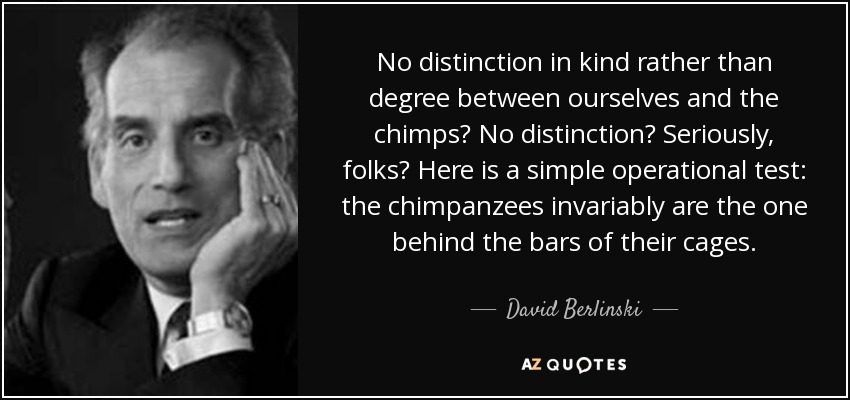 No distinction in kind rather than degree between ourselves and the chimps? No distinction? Seriously, folks? Here is a simple operational test: the chimpanzees invariably are the one behind the bars of their cages. - David Berlinski