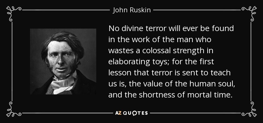 No divine terror will ever be found in the work of the man who wastes a colossal strength in elaborating toys; for the first lesson that terror is sent to teach us is, the value of the human soul, and the shortness of mortal time. - John Ruskin