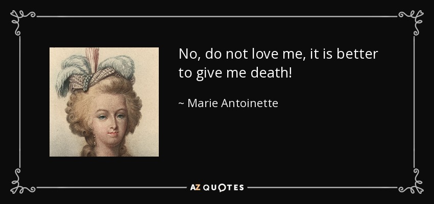 No, do not love me, it is better to give me death! - Marie Antoinette