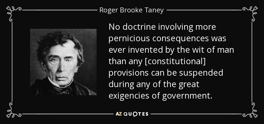 No doctrine involving more pernicious consequences was ever invented by the wit of man than any [constitutional] provisions can be suspended during any of the great exigencies of government. - Roger Brooke Taney