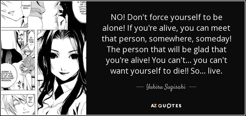 NO! Don't force yourself to be alone! If you're alive, you can meet that person, somewhere, someday! The person that will be glad that you're alive! You can't... you can't want yourself to die!! So... live. - Yukiru Sugisaki