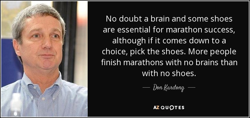 No doubt a brain and some shoes are essential for marathon success, although if it comes down to a choice, pick the shoes. More people finish marathons with no brains than with no shoes. - Don Kardong