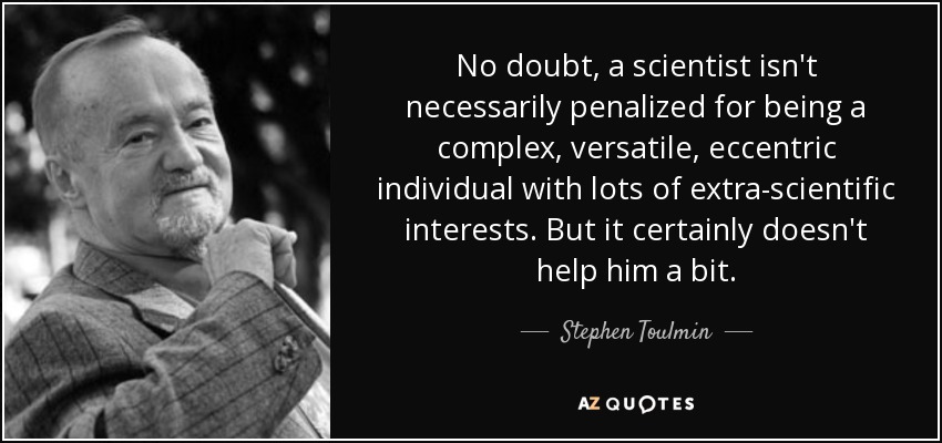 No doubt, a scientist isn't necessarily penalized for being a complex, versatile, eccentric individual with lots of extra-scientific interests. But it certainly doesn't help him a bit. - Stephen Toulmin