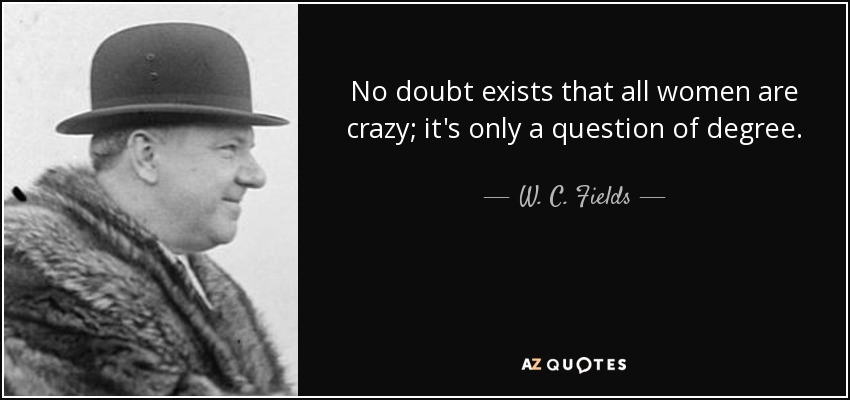 No doubt exists that all women are crazy; it's only a question of degree. - W. C. Fields