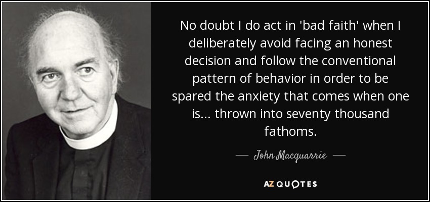 No doubt I do act in 'bad faith' when I deliberately avoid facing an honest decision and follow the conventional pattern of behavior in order to be spared the anxiety that comes when one is... thrown into seventy thousand fathoms. - John Macquarrie