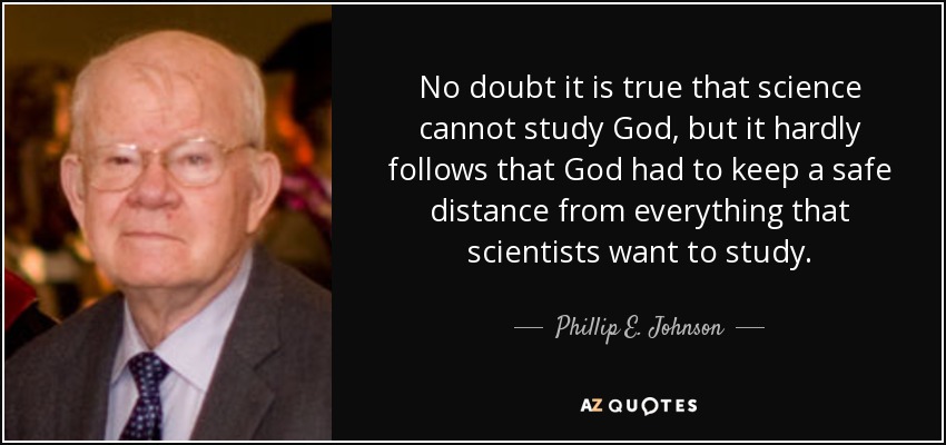 No doubt it is true that science cannot study God, but it hardly follows that God had to keep a safe distance from everything that scientists want to study. - Phillip E. Johnson