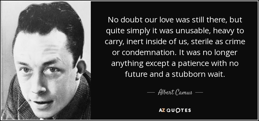 No doubt our love was still there, but quite simply it was unusable, heavy to carry, inert inside of us, sterile as crime or condemnation. It was no longer anything except a patience with no future and a stubborn wait. - Albert Camus