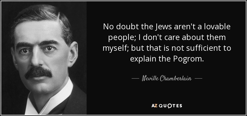 No doubt the Jews aren't a lovable people; I don't care about them myself; but that is not sufficient to explain the Pogrom. - Neville Chamberlain