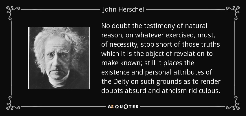 No doubt the testimony of natural reason, on whatever exercised, must, of necessity, stop short of those truths which it is the object of revelation to make known; still it places the existence and personal attributes of the Deity on such grounds as to render doubts absurd and atheism ridiculous. - John Herschel