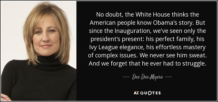 No doubt, the White House thinks the American people know Obama's story. But since the Inauguration, we've seen only the president's present: his perfect family, his Ivy League elegance, his effortless mastery of complex issues. We never see him sweat. And we forget that he ever had to struggle. - Dee Dee Myers