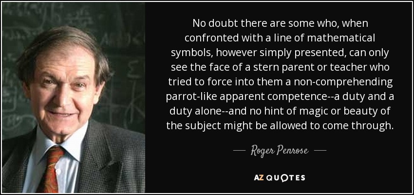 No doubt there are some who, when confronted with a line of mathematical symbols, however simply presented, can only see the face of a stern parent or teacher who tried to force into them a non-comprehending parrot-like apparent competence--a duty and a duty alone--and no hint of magic or beauty of the subject might be allowed to come through. - Roger Penrose