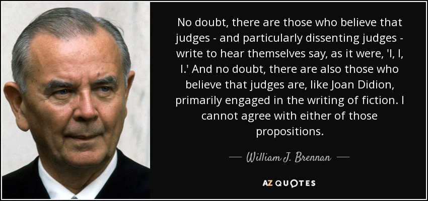 No doubt, there are those who believe that judges - and particularly dissenting judges - write to hear themselves say, as it were, 'I, I, I.' And no doubt, there are also those who believe that judges are, like Joan Didion, primarily engaged in the writing of fiction. I cannot agree with either of those propositions. - William J. Brennan