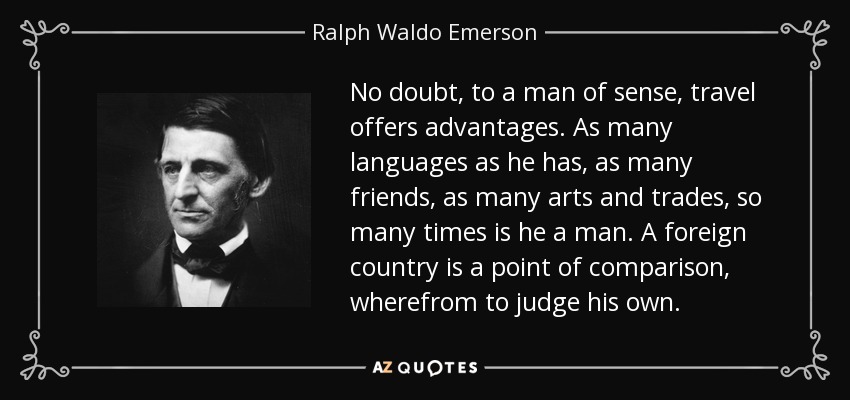 No doubt, to a man of sense, travel offers advantages. As many languages as he has, as many friends, as many arts and trades, so many times is he a man. A foreign country is a point of comparison, wherefrom to judge his own. - Ralph Waldo Emerson