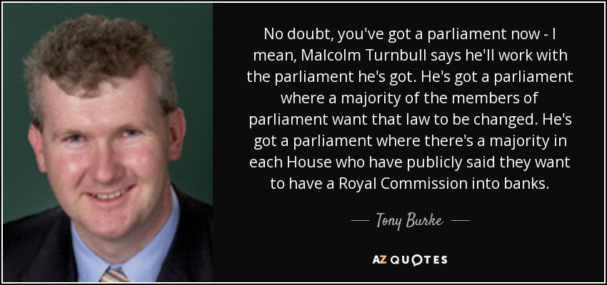 No doubt, you've got a parliament now - I mean, Malcolm Turnbull says he'll work with the parliament he's got. He's got a parliament where a majority of the members of parliament want that law to be changed. He's got a parliament where there's a majority in each House who have publicly said they want to have a Royal Commission into banks. - Tony Burke