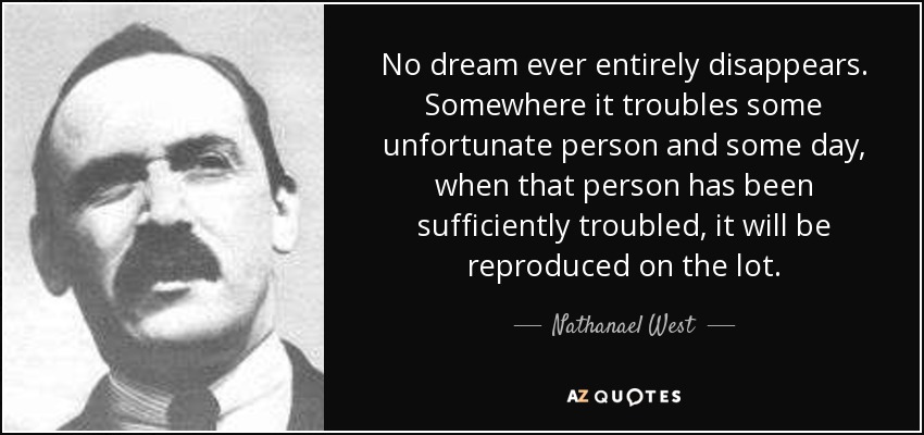 No dream ever entirely disappears. Somewhere it troubles some unfortunate person and some day, when that person has been sufficiently troubled, it will be reproduced on the lot. - Nathanael West