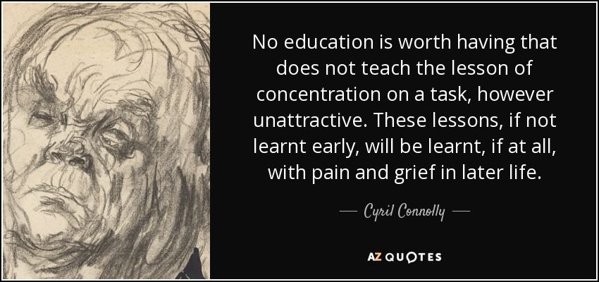 No education is worth having that does not teach the lesson of concentration on a task, however unattractive. These lessons, if not learnt early, will be learnt, if at all, with pain and grief in later life. - Cyril Connolly